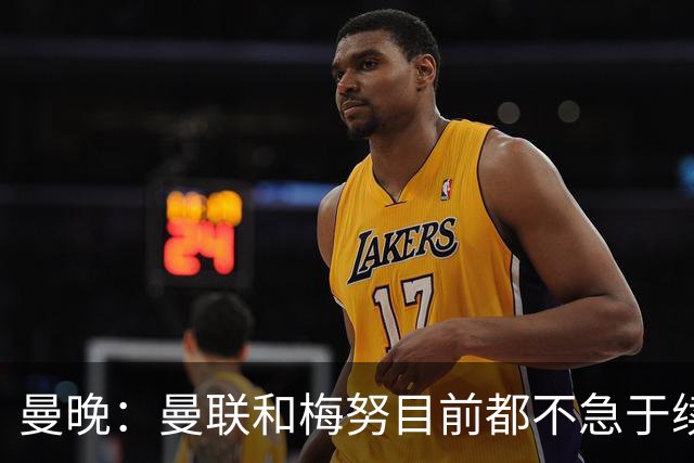 曼晚：曼联和梅努目前都不急于续约